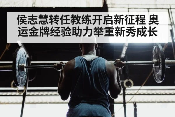 侯志慧转任教练开启新征程 奥运金牌经验助力举重新秀成长